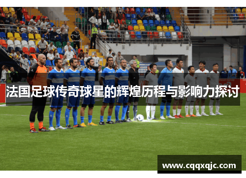 法国足球传奇球星的辉煌历程与影响力探讨